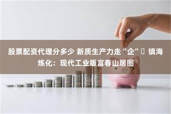 股票配资代理分多少 新质生产力走“企”⑫镇海炼化：现代工业版富春山居图