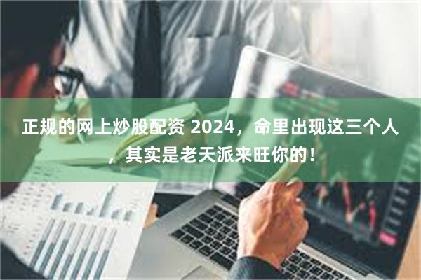 正规的网上炒股配资 2024，命里出现这三个人，其实是老天派来旺你的！