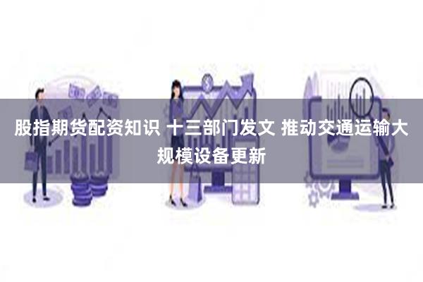 股指期货配资知识 十三部门发文 推动交通运输大规模设备更新