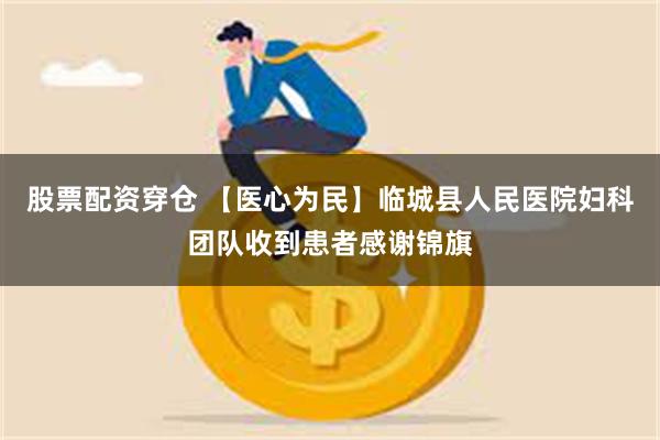 股票配资穿仓 【医心为民】临城县人民医院妇科团队收到患者感谢锦旗