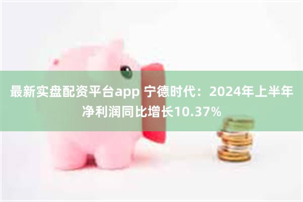 最新实盘配资平台app 宁德时代：2024年上半年净利润同比增长10.37%