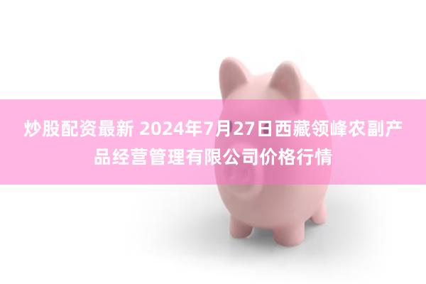 炒股配资最新 2024年7月27日西藏领峰农副产品经营管理有限公司价格行情