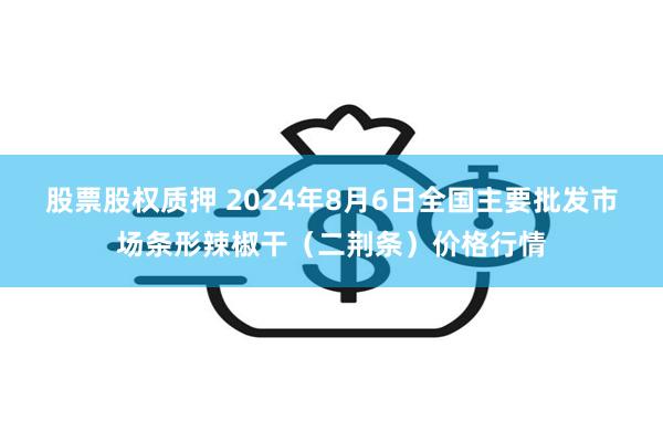 股票股权质押 2024年8月6日全国主要批发市场条形辣椒干（二荆条）价格行情