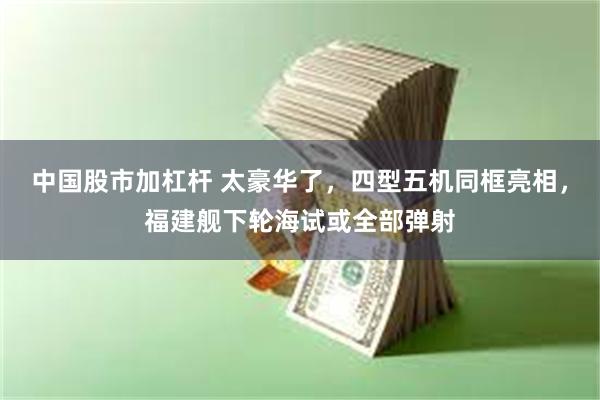 中国股市加杠杆 太豪华了，四型五机同框亮相，福建舰下轮海试或全部弹射