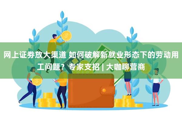 网上证劵放大渠道 如何破解新就业形态下的劳动用工问题？专家支招 | 大咖聊营商