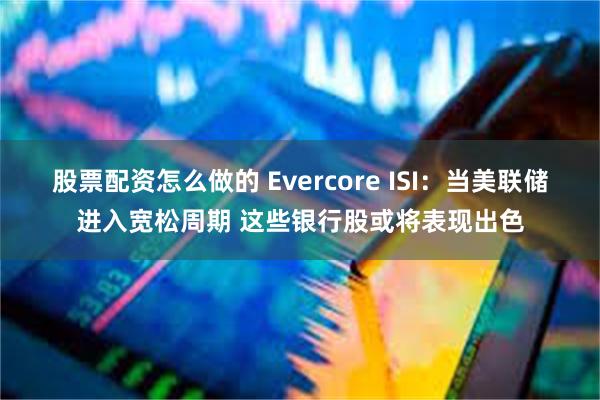 股票配资怎么做的 Evercore ISI：当美联储进入宽松周期 这些银行股或将表现出色