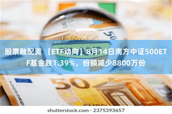 股票融配资 【ETF动向】8月14日南方中证500ETF基金跌1.39%，份额减少8800万份