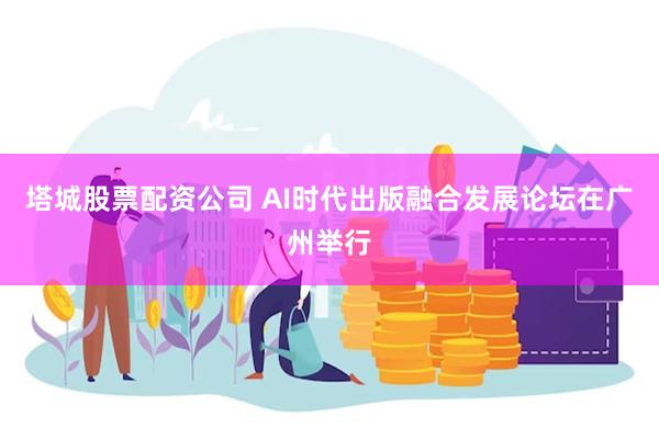 塔城股票配资公司 AI时代出版融合发展论坛在广州举行