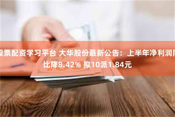 股票配资学习平台 大华股份最新公告：上半年净利润同比降8.42% 拟10派1.84元