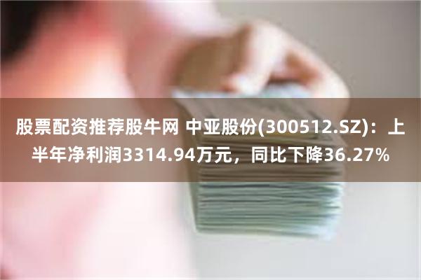 股票配资推荐股牛网 中亚股份(300512.SZ)：上半年净利润3314.94万元，同比下降36.27%