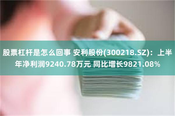 股票杠杆是怎么回事 安利股份(300218.SZ)：上半年净利润9240.78万元 同比增长9821.08%