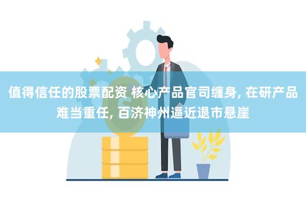 值得信任的股票配资 核心产品官司缠身, 在研产品难当重任, 百济神州逼近退市悬崖