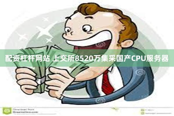 配资杠杆网站 上交所8520万集采国产CPU服务器