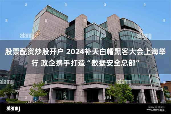 股票配资炒股开户 2024补天白帽黑客大会上海举行 政企携手打造“数据安全总部”