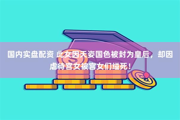 国内实盘配资 此女因天姿国色被封为皇后，却因虐待宫女被宫女们缢死！