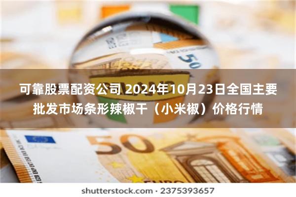 可靠股票配资公司 2024年10月23日全国主要批发市场条形辣椒干（小米椒）价格行情