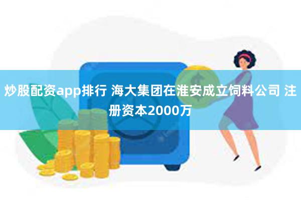 炒股配资app排行 海大集团在淮安成立饲料公司 注册资本2000万