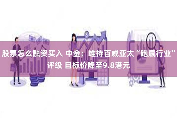 股票怎么融资买入 中金：维持百威亚太“跑赢行业”评级 目标价降至9.8港元