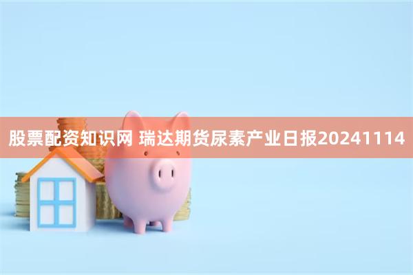 股票配资知识网 瑞达期货尿素产业日报20241114