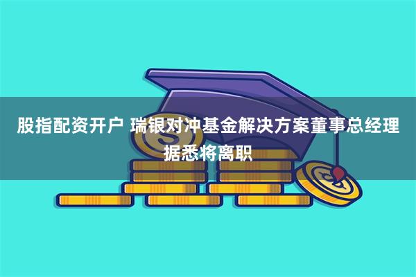 股指配资开户 瑞银对冲基金解决方案董事总经理据悉将离职