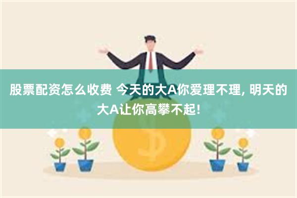 股票配资怎么收费 今天的大A你爱理不理, 明天的大A让你高攀不起!