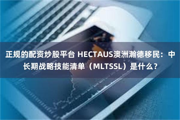 正规的配资炒股平台 HECTAUS澳洲瀚德移民：中长期战略技能清单（MLTSSL）是什么？