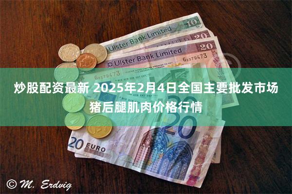 炒股配资最新 2025年2月4日全国主要批发市场猪后腿肌肉价格行情