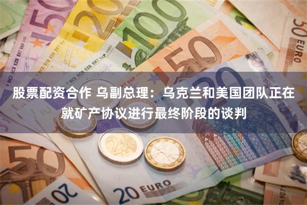 股票配资合作 乌副总理：乌克兰和美国团队正在就矿产协议进行最终阶段的谈判