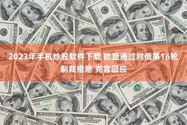 2023年手机炒股软件下载 欧盟通过对俄第16轮制裁措施 克宫回应