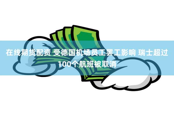 在线期货配资 受德国机场员工罢工影响 瑞士超过100个航班被取消