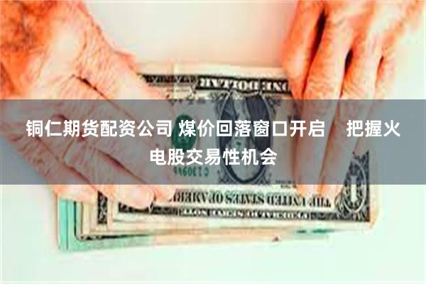 铜仁期货配资公司 煤价回落窗口开启    把握火电股交易性机会