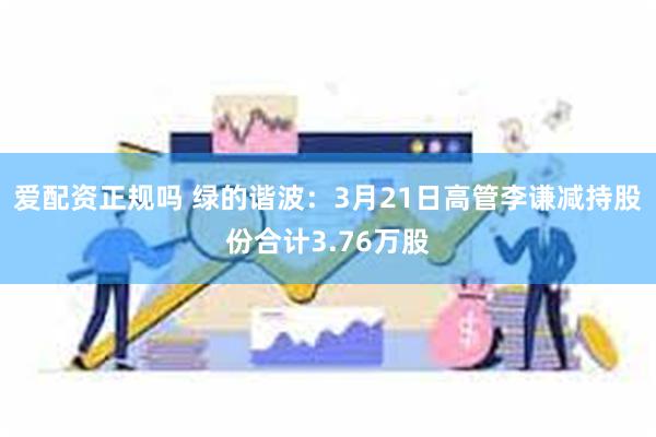 爱配资正规吗 绿的谐波：3月21日高管李谦减持股份合计3.76万股