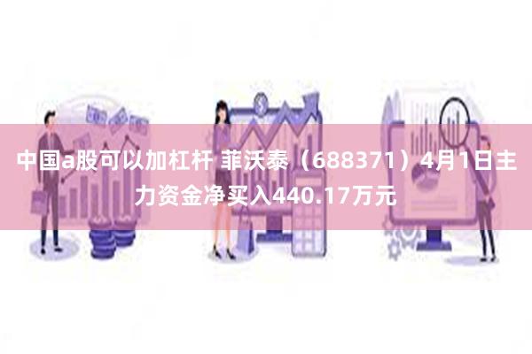 中国a股可以加杠杆 菲沃泰（688371）4月1日主力资金净买入440.17万元
