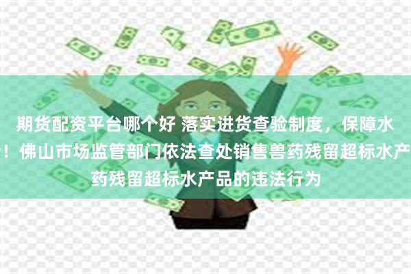 期货配资平台哪个好 落实进货查验制度，保障水产品质量安全！佛山市场监管部门依法查处销售兽药残留超标水产品的违法行为