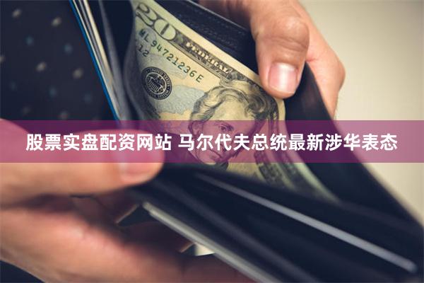 股票实盘配资网站 马尔代夫总统最新涉华表态