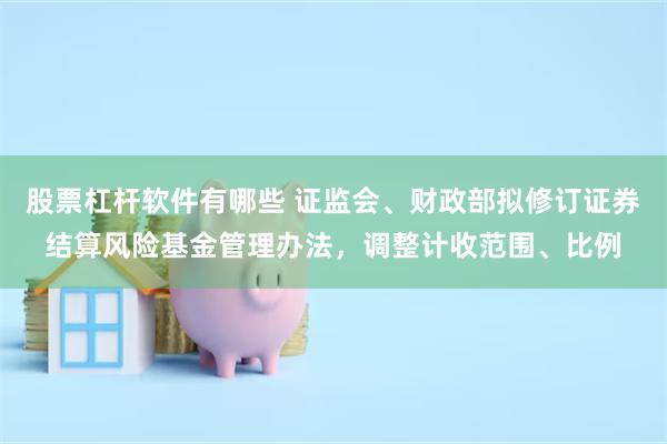 股票杠杆软件有哪些 证监会、财政部拟修订证券结算风险基金管理办法，调整计收范围、比例