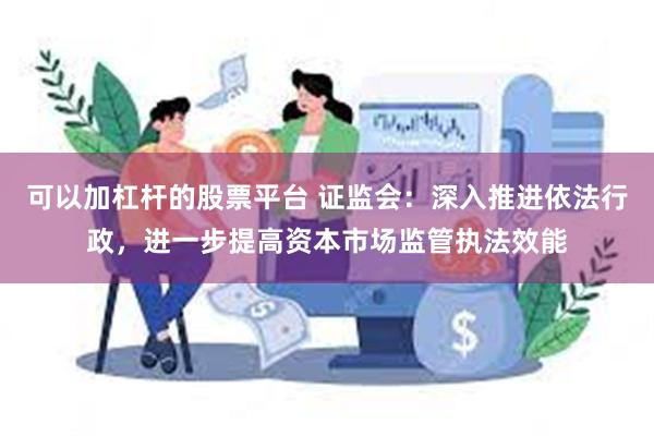 可以加杠杆的股票平台 证监会：深入推进依法行政，进一步提高资本市场监管执法效能