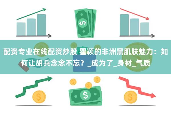 配资专业在线配资炒股 瞿颖的非洲黑肌肤魅力：如何让胡兵念念不忘？_成为了_身材_气质