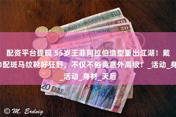 配资平台提现 55岁王菲阿拉伯造型重出江湖！戴金色头巾配斑马纹靴好狂野，不仅不俗竟意外高级！_活动_身材_天后