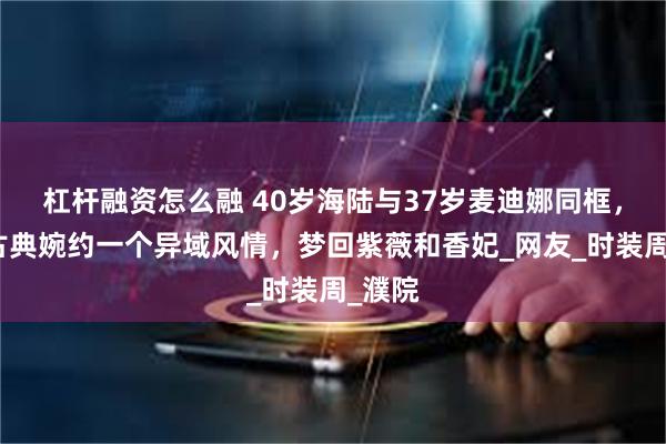 杠杆融资怎么融 40岁海陆与37岁麦迪娜同框，一个古典婉约一个异域风情，梦回紫薇和香妃_网友_时装周_濮院