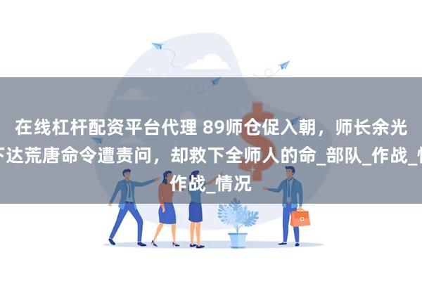 在线杠杆配资平台代理 89师仓促入朝，师长余光茂下达荒唐命令遭责问，却救下全师人的命_部队_作战_情况