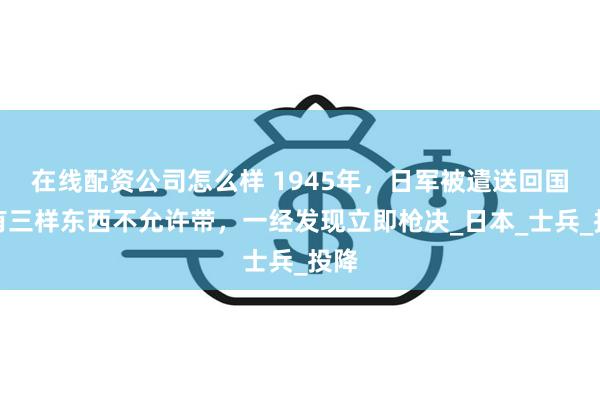 在线配资公司怎么样 1945年，日军被遣送回国，有三样东西不允许带，一经发现立即枪决_日本_士兵_投降