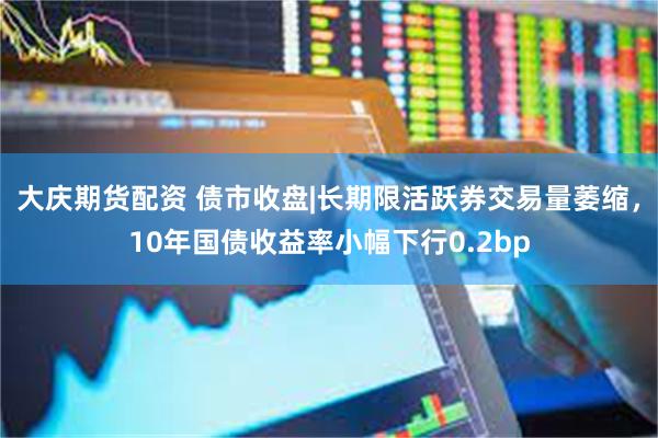 大庆期货配资 债市收盘|长期限活跃券交易量萎缩，10年国债收益率小幅下行0.2bp