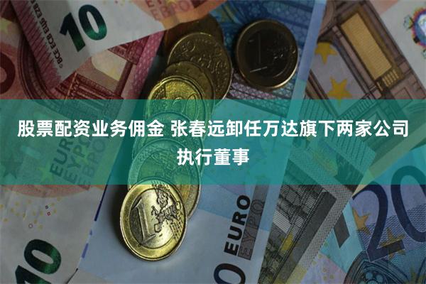 股票配资业务佣金 张春远卸任万达旗下两家公司执行董事