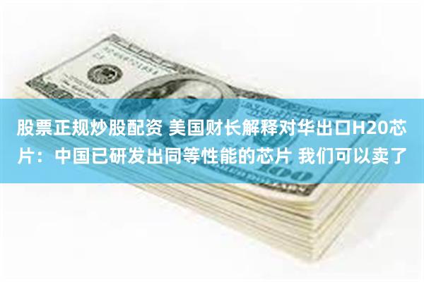 股票正规炒股配资 美国财长解释对华出口H20芯片：中国已研发出同等性能的芯片 我们可以卖了