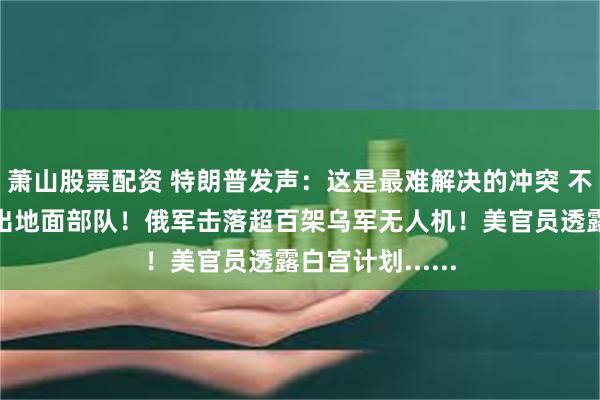萧山股票配资 特朗普发声：这是最难解决的冲突 不会向乌克兰派出地面部队！俄军击落超百架乌军无人机！美官员透露白宫计划......
